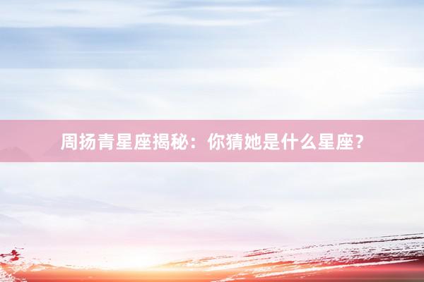 周扬青星座揭秘：你猜她是什么星座？