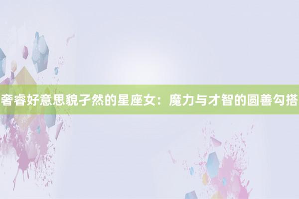 奢睿好意思貌孑然的星座女：魔力与才智的圆善勾搭