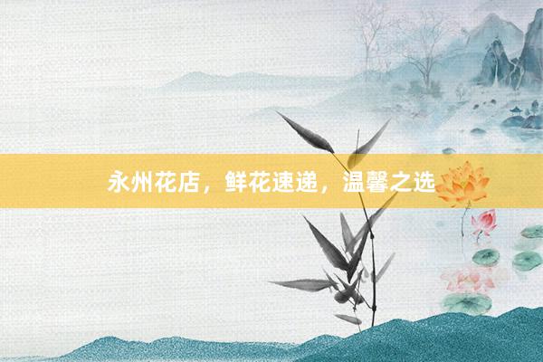 永州花店，鲜花速递，温馨之选