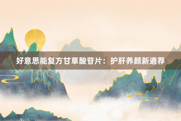 好意思能复方甘草酸苷片：护肝养颜新遴荐