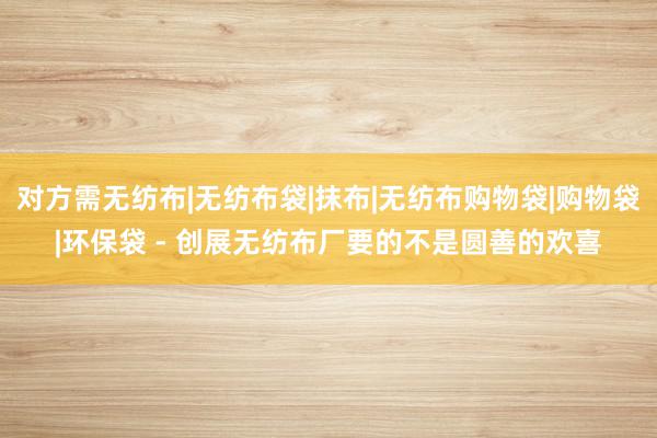 对方需无纺布|无纺布袋|抹布|无纺布购物袋|购物袋|环保袋 - 创展无纺布厂要的不是圆善的欢喜