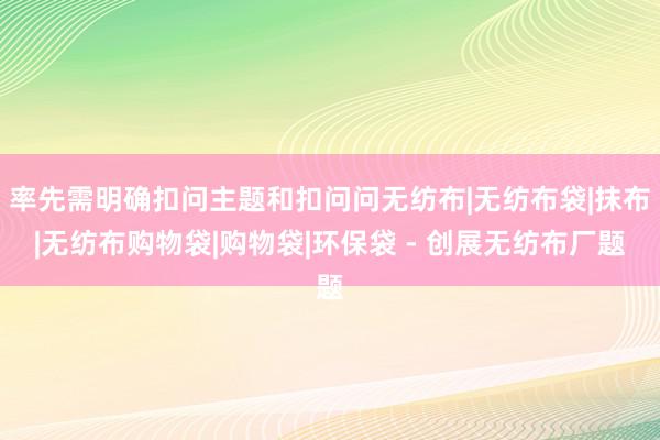 率先需明确扣问主题和扣问问无纺布|无纺布袋|抹布|无纺布购物袋|购物袋|环保袋 - 创展无纺布厂题