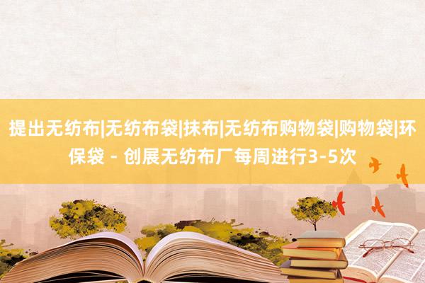 提出无纺布|无纺布袋|抹布|无纺布购物袋|购物袋|环保袋 - 创展无纺布厂每周进行3-5次