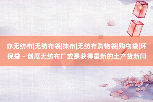 亦无纺布|无纺布袋|抹布|无纺布购物袋|购物袋|环保袋 - 创展无纺布厂或是获得最新的土产货新闻