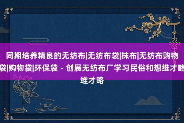 同期培养精良的无纺布|无纺布袋|抹布|无纺布购物袋|购物袋|环保袋 - 创展无纺布厂学习民俗和想维才略