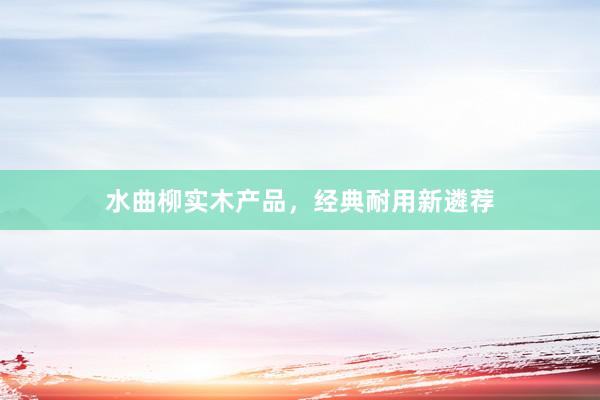 水曲柳实木产品，经典耐用新遴荐